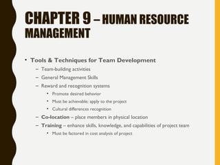 CHAPTER 9 – HUMAN RESOURCE
MANAGEMENT
• Tools & Techniques for Team Development
– Team-building activities
– General Management Skills
– Reward and recognition systems
• Promote desired behavior
• Must be achievable; apply to the project
• Cultural differences recognition
– Co-location – place members in physical location
– Training – enhance skills, knowledge, and capabilities of project team
• Must be factored in cost analysis of project
 