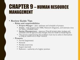 CHAPTER 9 – HUMAN RESOURCE
MANAGEMENT
• Review Guide Tips
– Roles and responsibilities
• Project Manger – plan, estimate and schedule of project
• Team – help prepare the WBS, Network Diagrams, and estimate time
for tasks, complete tasks
• Senior Management – approve Overall project plan, budget and
schedule and to approve any changes that are made to those figures
• The person experiencing the problem must try to solve it themselves
as long as means are in their control
– Powers:
• Formal (legitimate)
• Reward
• Penalty (coercive)
• Expert (earned)
• Referent – authority of a higher position
 