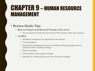 CHAPTER 9 – HUMAN RESOURCE
MANAGEMENT
• Review Guide Tips
– Best are Expert and Reward; Penalty is the worst
• Formal, Reward and Penalty derived from PM’s position within the company
– Conflict
• Inevitable consequence of organizational interactions
• Can be beneficial
• Resolved by identifying the causes and problem solving by people that are
involved & their immediate manager
• Nature of project
• Limited power of the project manager
• Necessity for obtaining resources from functional managers
 
