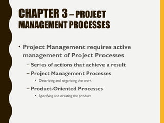 CHAPTER 3– PROJECT
MANAGEMENT PROCESSES
• Project Management requires active
management of Project Processes
– Series of actions that achieve a result
– Project Management Processes
• Describing and organizing the work
– Product-Oriented Processes
• Specifying and creating the product
 