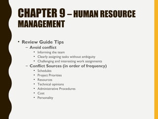 CHAPTER 9 – HUMAN RESOURCE
MANAGEMENT
• Review Guide Tips
– Avoid conflict
• Informing the team
• Clearly assigning tasks without ambiguity
• Challenging and interesting work assignments
– Conflict Sources (in order of frequency)
• Schedules
• Project Priorities
• Resources
• Technical opinions
• Administrative Procedures
• Cost
• Personality
 