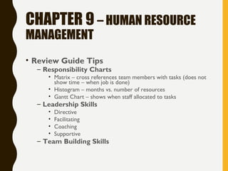 CHAPTER 9 – HUMAN RESOURCE
MANAGEMENT
• Review Guide Tips
– Responsibility Charts
• Matrix – cross references team members with tasks (does not
show time – when job is done)
• Histogram – months vs. number of resources
• Gantt Chart – shows when staff allocated to tasks
– Leadership Skills
• Directive
• Facilitating
• Coaching
• Supportive
– Team Building Skills
 