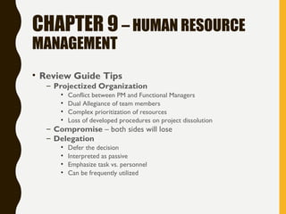 CHAPTER 9 – HUMAN RESOURCE
MANAGEMENT
• Review Guide Tips
– Projectized Organization
• Conflict between PM and Functional Managers
• Dual Allegiance of team members
• Complex prioritization of resources
• Loss of developed procedures on project dissolution
– Compromise – both sides will lose
– Delegation
• Defer the decision
• Interpreted as passive
• Emphasize task vs. personnel
• Can be frequently utilized
 