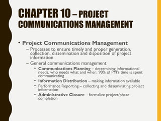 CHAPTER 10– PROJECT
COMMUNICATIONS MANAGEMENT
• Project Communications Management
– Processes to ensure timely and proper generation,
collection, dissemination and disposition of project
information
– General communications management
• Communications Planning – determining informational
needs, who needs what and when; 90% of PM’s time is spent
communicating
• Information Distribution – making information available
• Performance Reporting – collecting and disseminating project
information
• Administrative Closure – formalize project/phase
completion
 