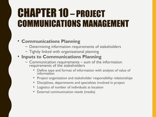 CHAPTER 10– PROJECT
COMMUNICATIONS MANAGEMENT
• Communications Planning
– Determining information requirements of stakeholders
– Tightly linked with organizational planning
• Inputs to Communications Planning
– Communication requirements – sum of the information
requirements of the stakeholders
• Define type and format of information with analysis of value of
information
• Project organization and stakeholder responsibility relationships
• Disciplines, departments and specialties involved in project
• Logistics of number of individuals at location
• External communication needs (media)
 