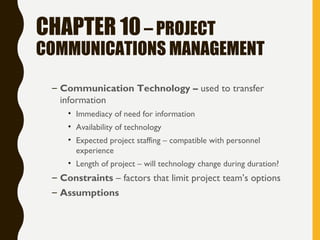 CHAPTER 10– PROJECT
COMMUNICATIONS MANAGEMENT
– Communication Technology – used to transfer
information
• Immediacy of need for information
• Availability of technology
• Expected project staffing – compatible with personnel
experience
• Length of project – will technology change during duration?
– Constraints – factors that limit project team’s options
– Assumptions
 