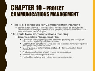 CHAPTER 10– PROJECT
COMMUNICATIONS MANAGEMENT
• Tools & Techniques for Communication Planning
– Stakeholder analysis – informational needs should be analyzed to
develop methodology suited for the project; eliminate unnecessary
information or technologies
• Outputs from Communications Planning
– Communication Management Plan
• Collection and filing structure to detail the gathering and storage of
information; updating and dissemination
• Distribution structure – who gets info in certain format; compatible
with project organization chart
• Description of information included – format, level of detail,
conventions
• Production schedules of each type of communication
• Methods for accessing information
• Method for updating and refining communications plan
 