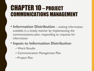 CHAPTER 10– PROJECT
COMMUNICATIONS MANAGEMENT
• Information Distribution – making information
available in a timely manner by implementing the
communications plan; responding to requests for
information
• Inputs to Information Distribution
– Work Results
– Communication Management Plan
– Project Plan
 