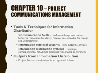 CHAPTER 10– PROJECT
COMMUNICATIONS MANAGEMENT
• Tools & Techniques for Information
Distribution
– Communication Skills – used to exchange information.
Sender is responsible for clarity; receiver is responsible for receipt
and understanding
– Information retrieval systems – filing systems, software
– Information distribution systems – meetings,
correspondence, networked databases, video/audio conferencing
• Outputs from Information Distribution
– Project Records – maintained in an organized fashion
 