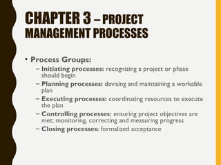 CHAPTER 3 – PROJECT
MANAGEMENT PROCESSES
• Process Groups:
– Initiating processes: recognizing a project or phase
should begin
– Planning processes: devising and maintaining a workable
plan
– Executing processes: coordinating resources to execute
the plan
– Controlling processes: ensuring project objectives are
met; monitoring, correcting and measuring progress
– Closing processes: formalized acceptance
 