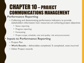 CHAPTER 10– PROJECT
COMMUNICATIONS MANAGEMENT
• Performance Reporting
– Collecting and disseminating performance indicators to provide
stakeholders information how resources are achieving project objectives
• Status reporting
• Progress reporting
• Forecasting
• Project scope, schedule, cost and quality, risk and procurement
• Inputs to Performance Reporting
– Project Plan
– Work Results – deliverables completed, % completed, costs incurred
– Other Project records
 