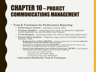 CHAPTER 10– PROJECT
COMMUNICATIONS MANAGEMENT
• Tools & Techniques for Performance Reporting
– Performance reviews – meetings to assess status
– Variance Analysis – comparing actual results to planned or expected
results (baseline); cost and schedule most frequent
– Trend Analysis – examining results over time to determine performance
– Earned Value Analysis – integrates scope, cost and schedule measures –
calculate 3 keys:
• Budgeted Cost of Work (BCWS) – portion of approved cost estimate planned
to be spent on activity during a given period
• Actual Cost of Work Performed (ACWP) – total of direct and indirect cost
incurred in accomplishing work on activity in a given period
• Earned Value (Budgeted Cost of Work Performed – BCWP) – percentage of
total budget equal to percentage of work actually completed
– Cost Variance (CV) = BCWP – ACWP
– Schedule Variance (SV) = BCWP – BCWS
– Cost Performance Index (CPI) = BCWP/ACWP
– Information Distribution Tools & Techniques
 