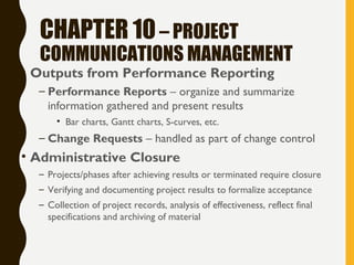 CHAPTER 10– PROJECT
COMMUNICATIONS MANAGEMENT
• Outputs from Performance Reporting
– Performance Reports – organize and summarize
information gathered and present results
• Bar charts, Gantt charts, S-curves, etc.
– Change Requests – handled as part of change control
• Administrative Closure
– Projects/phases after achieving results or terminated require closure
– Verifying and documenting project results to formalize acceptance
– Collection of project records, analysis of effectiveness, reflect final
specifications and archiving of material
 