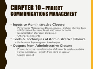 CHAPTER 10– PROJECT
COMMUNICATIONS MANAGEMENT
• Inputs to Administrative Closure
– Performance Measurement Documentation – includes planning docs;
all information that records and analyzes performance
– Documentation of product and project
– Other project records
• Tools & Techniques of Administrative Closure
– Performance Reporting tools & techniques
• Outputs from Administrative Closure
– Product Archives –complete index of all records, database updates
– Formal Acceptance – signoffs from client or sponsor
– Lessons Learned
 