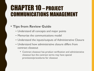 CHAPTER 10– PROJECT
COMMUNICATIONS MANAGEMENT
• Tips from Review Guide
– Understand all concepts and major points
– Memorize the communications model
– Understand the inputs/outputs of Administrative Closure
– Understand how administrative closure differs from
contract closeout
• Contract closeout has product verification and administrative
closeout but the contract terms may have special
provisions/procedures for closeout
 