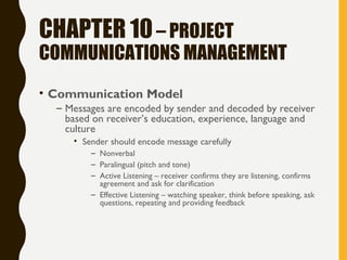 CHAPTER 10– PROJECT
COMMUNICATIONS MANAGEMENT
• Communication Model
– Messages are encoded by sender and decoded by receiver
based on receiver’s education, experience, language and
culture
• Sender should encode message carefully
– Nonverbal
– Paralingual (pitch and tone)
– Active Listening – receiver confirms they are listening, confirms
agreement and ask for clarification
– Effective Listening – watching speaker, think before speaking, ask
questions, repeating and providing feedback
 