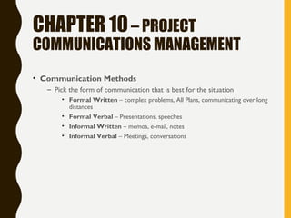 CHAPTER 10– PROJECT
COMMUNICATIONS MANAGEMENT
• Communication Methods
– Pick the form of communication that is best for the situation
• Formal Written – complex problems, All Plans, communicating over long
distances
• Formal Verbal – Presentations, speeches
• Informal Written – memos, e-mail, notes
• Informal Verbal – Meetings, conversations
 