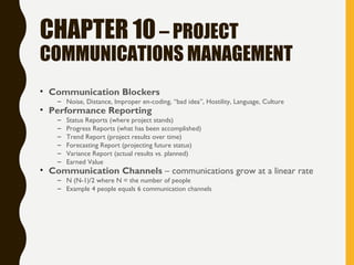 CHAPTER 10– PROJECT
COMMUNICATIONS MANAGEMENT
• Communication Blockers
– Noise, Distance, Improper en-coding, “bad idea”, Hostility, Language, Culture
• Performance Reporting
– Status Reports (where project stands)
– Progress Reports (what has been accomplished)
– Trend Report (project results over time)
– Forecasting Report (projecting future status)
– Variance Report (actual results vs. planned)
– Earned Value
• Communication Channels – communications grow at a linear rate
– N (N-1)/2 where N = the number of people
– Example 4 people equals 6 communication channels
 