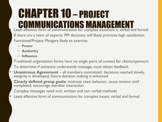 CHAPTER 10– PROJECT
COMMUNICATIONS MANAGEMENT• Least effective form of communication for complex situations is verbal and formal
• If there are a team of experts, PM decisions will likely promote high satisfaction
• Functional/Project Mangers likely to exercise
– Power
– Authority
– Influence
• Traditional organization forms have no single point of contact for clients/sponsors
• To determine if someone understands message, must obtain feedback
• Unanimous Agreement – all members committed, decisions reached slowly,
integrity is developed, future decision making is enhanced
• Clearly defined group goals: motivate team behavior, cause tension until
completed, encourage member interaction
• Complex messages need oral, written and non verbal methods
• Least effective form of communication for complex issues: verbal and formal
 