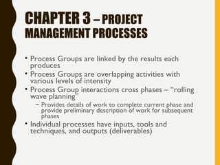 CHAPTER 3 – PROJECT
MANAGEMENT PROCESSES
• Process Groups are linked by the results each
produces
• Process Groups are overlapping activities with
various levels of intensity
• Process Group interactions cross phases – “rolling
wave planning”
– Provides details of work to complete current phase and
provide preliminary description of work for subsequent
phases
• Individual processes have inputs, tools and
techniques, and outputs (deliverables)
 