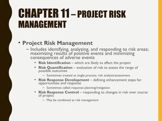 CHAPTER 11– PROJECT RISK
MANAGEMENT
• Project Risk Management
– Includes identifying, analyzing, and responding to risk areas;
maximizing results of positive events and minimizing
consequences of adverse events
• Risk Identification – which are likely to affect the project
• Risk Quantification – evaluation of risk to assess the range of
possible outcomes
– Sometimes treated as single process; risk analysis/assessment
• Risk Response Development – defining enhancement steps for
opportunities and response
– Sometimes called response planning/mitigation
• Risk Response Control – responding to changes in risk over course
of project
– May be combined as risk management
 