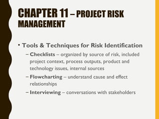 CHAPTER 11 – PROJECT RISK
MANAGEMENT
• Tools & Techniques for Risk Identification
– Checklists – organized by source of risk, included
project context, process outputs, product and
technology issues, internal sources
– Flowcharting – understand cause and effect
relationships
– Interviewing – conversations with stakeholders
 