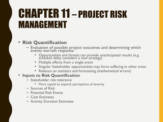 CHAPTER 11 – PROJECT RISK
MANAGEMENT
• Risk Quantification
– Evaluation of possible project outcomes and determining which
events warrant response
• Opportunities and threats can provide unanticipated results (e.g.
schedule delay considers a new strategy)
• Multiple effects from a single event
• Singular Stakeholder opportunities may force suffering in other areas
• Reliance on statistics and forecasting (mathematical errors)
• Inputs to Risk Quantification
– Stakeholder risk tolerance
• More capital to expend; perceptions of severity
– Sources of Risk
– Potential Risk Events
– Cost Estimates
– Activity Duration Estimates
 