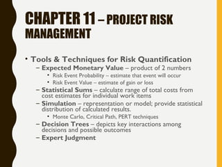 CHAPTER 11 – PROJECT RISK
MANAGEMENT
• Tools & Techniques for Risk Quantification
– Expected Monetary Value – product of 2 numbers
• Risk Event Probability – estimate that event will occur
• Risk Event Value – estimate of gain or loss
– Statistical Sums – calculate range of total costs from
cost estimates for individual work items
– Simulation – representation or model; provide statistical
distribution of calculated results.
• Monte Carlo, Critical Path, PERT techniques
– Decision Trees – depicts key interactions among
decisions and possible outcomes
– Expert Judgment
 