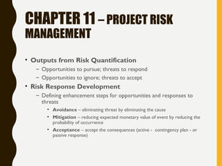 CHAPTER 11 – PROJECT RISK
MANAGEMENT
• Outputs from Risk Quantification
– Opportunities to pursue; threats to respond
– Opportunities to ignore; threats to accept
• Risk Response Development
– Defining enhancement steps for opportunities and responses to
threats
• Avoidance – eliminating threat by eliminating the cause
• Mitigation – reducing expected monetary value of event by reducing the
probability of occurrence
• Acceptance – accept the consequences (active - contingency plan - or
passive response)
 