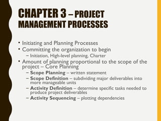 CHAPTER 3 – PROJECT
MANAGEMENT PROCESSES
• Initiating and Planning Processes
• Committing the organization to begin
– Initiation, High-level planning, Charter
• Amount of planning proportional to the scope of the
project – Core Planning
– Scope Planning – written statement
– Scope Definition – subdividing major deliverables into
more manageable units
– Activity Definition – determine specific tasks needed to
produce project deliverables
– Activity Sequencing – plotting dependencies
 