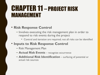 CHAPTER 11 – PROJECT RISK
MANAGEMENT
• Risk Response Control
– Involves executing the risk management plan in order to
respond to risk events during the project
• Control and iteration are required; not all risks can be identified
• Inputs to Risk Response Control
– Risk Management Plan
– Actual Risk Events – recognize occurrence
– Additional Risk Identification – surfacing of potential or
actual risk sources
 