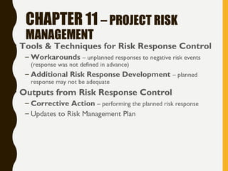 CHAPTER 11 – PROJECT RISK
MANAGEMENT
• Tools & Techniques for Risk Response Control
– Workarounds – unplanned responses to negative risk events
(response was not defined in advance)
– Additional Risk Response Development – planned
response may not be adequate
• Outputs from Risk Response Control
– Corrective Action – performing the planned risk response
– Updates to Risk Management Plan
 