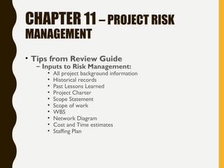 CHAPTER 11 – PROJECT RISK
MANAGEMENT
• Tips from Review Guide
– Inputs to Risk Management:
• All project background information
• Historical records
• Past Lessons Learned
• Project Charter
• Scope Statement
• Scope of work
• WBS
• Network Diagram
• Cost and Time estimates
• Staffing Plan
 