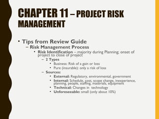 CHAPTER 11 – PROJECT RISK
MANAGEMENT
• Tips from Review Guide
– Risk Management Process
• Risk Identification – majority during Planning; onset of
project to close of project
– 2 Types
• Business: Risk of a gain or loss
• Pure (insurable): only a risk of loss
– Sources:
• External: Regulatory, environmental, government
• Internal: Schedule, cost, scope change, inexperience,
planning, people, staffing, materials, equipment
• Technical: Changes in technology
• Unforeseeable: small (only about 10%)
 