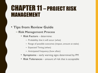 CHAPTER 11 – PROJECT RISK
MANAGEMENT
• Tips from Review Guide
– Risk Management Process
• Risk Factors – determine:
– Probability that it will occur (what)
– Range of possible outcomes (impact, amount at stake)
– Expected Timing (when)
– Anticipated frequency (how often)
• Symptoms – early warning signs determined by PM
• Risk Tolerances – amount of risk that is acceptable
 