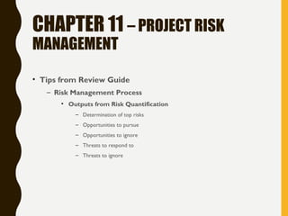 CHAPTER 11 – PROJECT RISK
MANAGEMENT
• Tips from Review Guide
– Risk Management Process
• Outputs from Risk Quantification
– Determination of top risks
– Opportunities to pursue
– Opportunities to ignore
– Threats to respond to
– Threats to ignore
 
