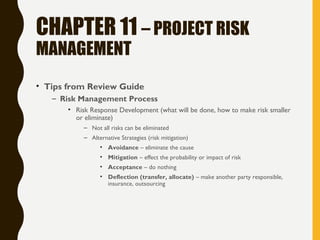 CHAPTER 11 – PROJECT RISK
MANAGEMENT
• Tips from Review Guide
– Risk Management Process
• Risk Response Development (what will be done, how to make risk smaller
or eliminate)
– Not all risks can be eliminated
– Alternative Strategies (risk mitigation)
• Avoidance – eliminate the cause
• Mitigation – effect the probability or impact of risk
• Acceptance – do nothing
• Deflection (transfer, allocate) – make another party responsible,
insurance, outsourcing
 