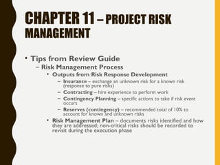 CHAPTER 11 – PROJECT RISK
MANAGEMENT
• Tips from Review Guide
– Risk Management Process
• Outputs from Risk Response Development
– Insurance – exchange an unknown risk for a known risk
(response to pure risks)
– Contracting – hire experience to perform work
– Contingency Planning – specific actions to take if risk event
occurs
– Reserves (contingency) – recommended total of 10% to
account for known and unknown risks
• Risk Management Plan – documents risks identified and how
they are addressed; non-critical risks should be recorded to
revisit during the execution phase
 