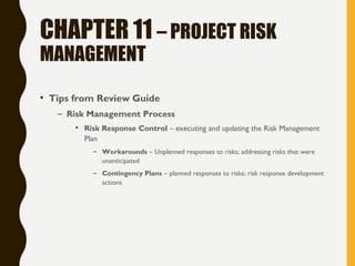 CHAPTER 11 – PROJECT RISK
MANAGEMENT
• Tips from Review Guide
– Risk Management Process
• Risk Response Control – executing and updating the Risk Management
Plan
– Workarounds – Unplanned responses to risks; addressing risks that were
unanticipated
– Contingency Plans – planned responses to risks; risk response development
actions
 