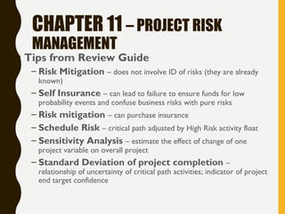 CHAPTER 11 – PROJECT RISK
MANAGEMENT
• Tips from Review Guide
– Risk Mitigation – does not involve ID of risks (they are already
known)
– Self Insurance – can lead to failure to ensure funds for low
probability events and confuse business risks with pure risks
– Risk mitigation – can purchase insurance
– Schedule Risk – critical path adjusted by High Risk activity float
– Sensitivity Analysis – estimate the effect of change of one
project variable on overall project
– Standard Deviation of project completion –
relationship of uncertainty of critical path activities; indicator of project
end target confidence
 