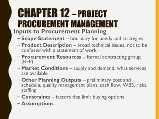 CHAPTER 12 – PROJECT
PROCUREMENT MANAGEMENT
• Inputs to Procurement Planning
– Scope Statement – boundary for needs and strategies
– Product Description – broad technical issues, not to be
confused with a statement of work
– Procurement Resources – formal contracting group
(RFP)
– Market Conditions – supply and demand, what services
are available
– Other Planning Outputs – preliminary cost and
schedule, quality management plans, cash flow, WBS, risks,
staffing
– Constraints – factors that limit buying options
– Assumptions
 