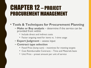 CHAPTER 12 – PROJECT
PROCUREMENT MANAGEMENT
• Tools & Techniques for Procurement Planning
– Make or Buy analysis – determine if the service can be
provided from within
• Include direct and indirect costs
• Factor ongoing need for items vs. 1-time usage
– Expert Judgment – assess input
– Contract type selection
• Fixed Price (lump sum) – incentives for meeting targets
• Cost Reimbursable Contracts – Time and Materials basis
• Unit Price – preset amount per unit of service
 