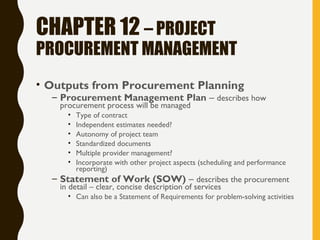 CHAPTER 12 – PROJECT
PROCUREMENT MANAGEMENT
• Outputs from Procurement Planning
– Procurement Management Plan – describes how
procurement process will be managed
• Type of contract
• Independent estimates needed?
• Autonomy of project team
• Standardized documents
• Multiple provider management?
• Incorporate with other project aspects (scheduling and performance
reporting)
– Statement of Work (SOW) – describes the procurement
in detail – clear, concise description of services
• Can also be a Statement of Requirements for problem-solving activities
 