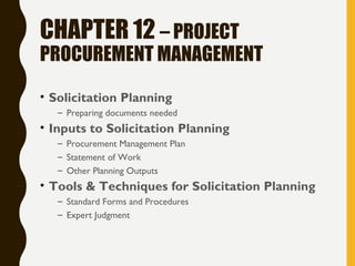 CHAPTER 12 – PROJECT
PROCUREMENT MANAGEMENT
• Solicitation Planning
– Preparing documents needed
• Inputs to Solicitation Planning
– Procurement Management Plan
– Statement of Work
– Other Planning Outputs
• Tools & Techniques for Solicitation Planning
– Standard Forms and Procedures
– Expert Judgment
 