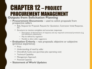 CHAPTER 12 – PROJECT
PROCUREMENT MANAGEMENT• Outputs from Solicitation Planning
– Procurement Documents – used to solicit proposals from
prospective sellers
• Bids, Request for Proposal, Request for Quotation, Contractor Initial Response,
etc.
• Structure to receive complete and accurate responses
– Description of desired form of response and any required contractual provisions (e.g.
non-disclosure statements)
– May be defined by regulation
– Flexible to allow seller suggestions
– Evaluation Criteria – rate proposals; objective or subjective
(previous experience)
• Price
• Understanding of need by seller
• Overall/Life Cycle cost (purchase plus operating cost)
• Technical Capability
• Management Approach
• Financial Capacity
– Statement of Work Updates
 