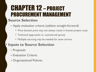 CHAPTER 12 – PROJECT
PROCUREMENT MANAGEMENT
• Source Selection
– Apply evaluation criteria (seldom straight-forward)
• Price (lowest price may not always result in lowest project cost)
• Technical (approach) vs. commercial (price)
• Multiple sourcing may be needed for same service
• Inputs to Source Selection
– Proposals
– Evaluation Criteria
– Organizational Policies
 