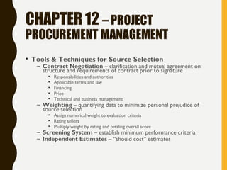 CHAPTER 12 – PROJECT
PROCUREMENT MANAGEMENT
• Tools & Techniques for Source Selection
– Contract Negotiation – clarification and mutual agreement on
structure and requirements of contract prior to signature
• Responsibilities and authorities
• Applicable terms and law
• Financing
• Price
• Technical and business management
– Weighting – quantifying data to minimize personal prejudice of
source selection
• Assign numerical weight to evaluation criteria
• Rating sellers
• Multiply weight by rating and totaling overall score
– Screening System – establish minimum performance criteria
– Independent Estimates – “should cost” estimates
 