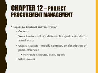 CHAPTER 12 – PROJECT
PROCUREMENT MANAGEMENT
• Inputs to Contract Administration
– Contract
– Work Results – seller’s deliverables, quality standards,
actual costs
– Change Requests – modify contract, or description of
product/service
• May result in disputes, claims, appeals
– Seller Invoices
 