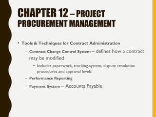 CHAPTER 12 – PROJECT
PROCUREMENT MANAGEMENT
• Tools & Techniques for Contract Administration
– Contract Change Control System – defines how a contract
may be modified
• Includes paperwork, tracking system, dispute resolution
procedures and approval levels
– Performance Reporting
– Payment System – Accounts Payable
 