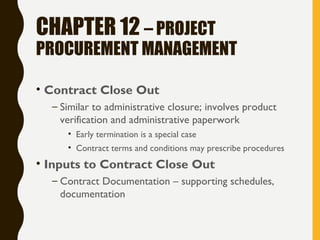 CHAPTER 12 – PROJECT
PROCUREMENT MANAGEMENT
• Contract Close Out
– Similar to administrative closure; involves product
verification and administrative paperwork
• Early termination is a special case
• Contract terms and conditions may prescribe procedures
• Inputs to Contract Close Out
– Contract Documentation – supporting schedules,
documentation
 
